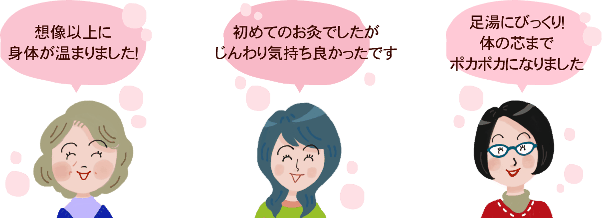 お客様の声：想像以上に身体が温まりました！初めてのお灸でしたがじんわり気持ちよかったです。足湯にびっくり！体の芯までポカポカになりました