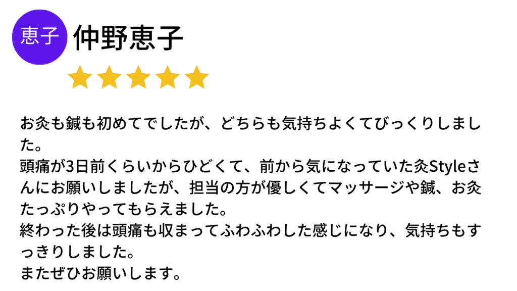 ★★★★★
お灸も鍼も初めてでしたが、どちらも気持ちよくてびっくりしました。
頭痛が３日前くらいからひどくて、前から気になっていた灸Styleさんにお願いしましたが、担当の方が優しくてマッサージや鍼、お灸たっぷりやってもらえました。
終わった後は頭痛も収まってふわふわした感じになり、気持ちもすっきりしました。
またぜひお願いします。