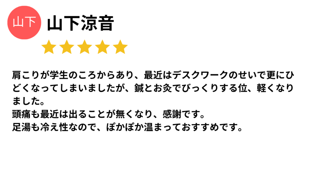 ★★★★★
肩こりが学生の頃からあり、最近はデスクワークのせいで更にひどくなってしまいましたが、鍼とお灸でビックリする位、軽くなりました。
頭痛も最近は出ることが無くなり、感謝です。
足湯も冷え性なので、ぽかぽか温まっておすすめです。