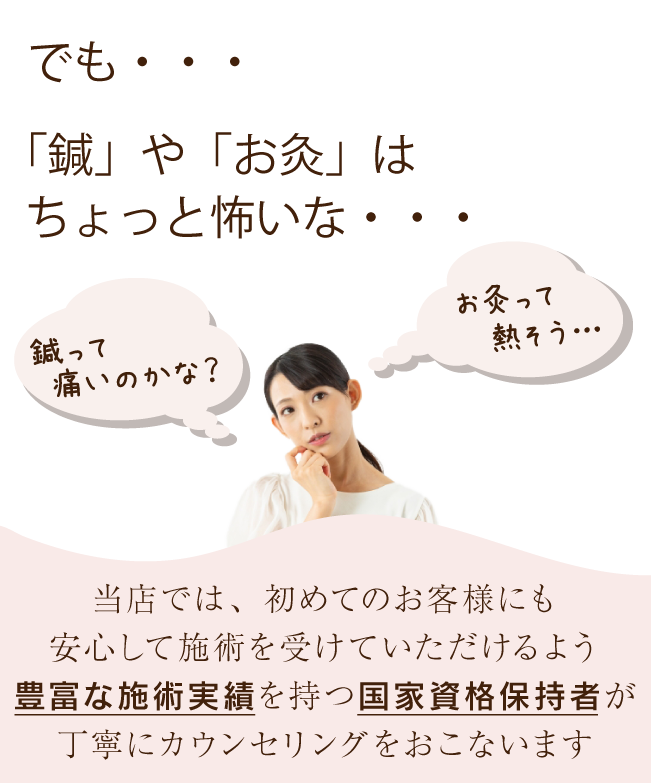 でも・・・
「鍼」や「お灸」はちょっと怖いな・・・

（鍼って痛いのかな？）
（お灸って熱そう・・・）

当店では、初めてのお客様にも安心して施術を受けていただけるよう
豊富な施術実績を持つ国家資格保持者が
丁寧にカウンセリングをおこないます。