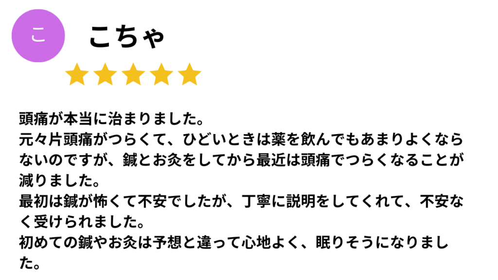 ★★★★★
頭痛が本当に治りました。
元々偏頭痛がつらくて、ひどいときは薬を飲んでもあまり良くならないのですが、鍼とお灸をしてから最近は頭痛でつらくなることが減りました。
最初は針が怖くて不安でしたが、丁寧に説明をしてくれて、不安なく受けられました。
初めての鍼やお灸は予想と違って心地よく、眠りそうになりました。