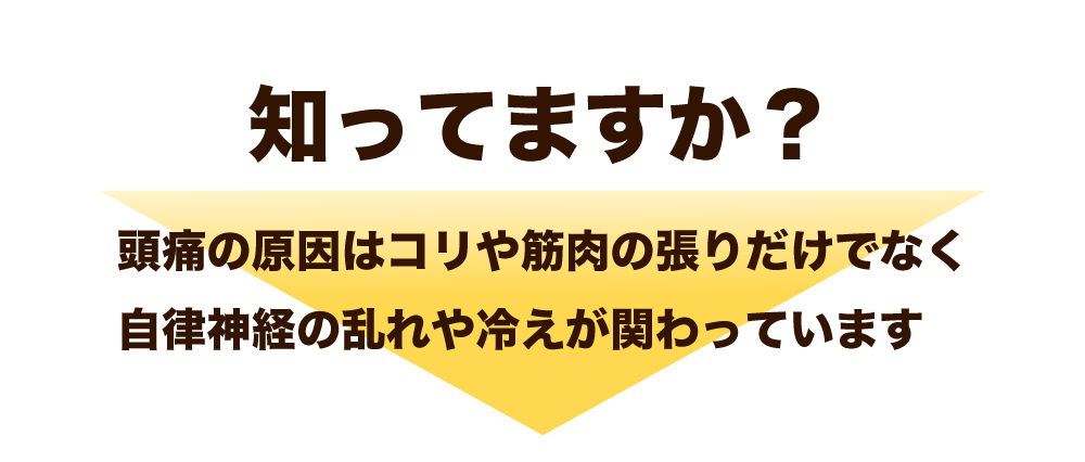 知ってますか？
頭痛の原因はコリや筋肉の張りだけでなく、
自律神経の乱れや冷えが関わっています