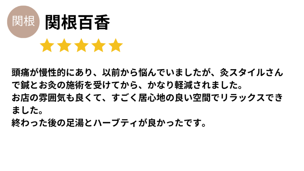 ★★★★★
頭痛が慢性的にあり、以前から悩んでいましたが、灸スタイルさんで鍼とお灸の施術を受けてから、かなり軽減されました。
お店の雰囲気も良くて、すごく居心地の良い空間でリラックスできました。
終わった後の足湯とハーブティが良かったです。